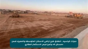 حجزات قياسية.. انطلاق طرح أراضي الإسكان المتوسطة والمميزة ضمن «مسكن 6» وتميز فرص الاستثمار العقاري